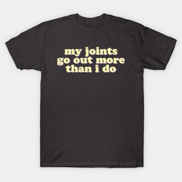MY JOINTS GO OUT MORE THAT I DO